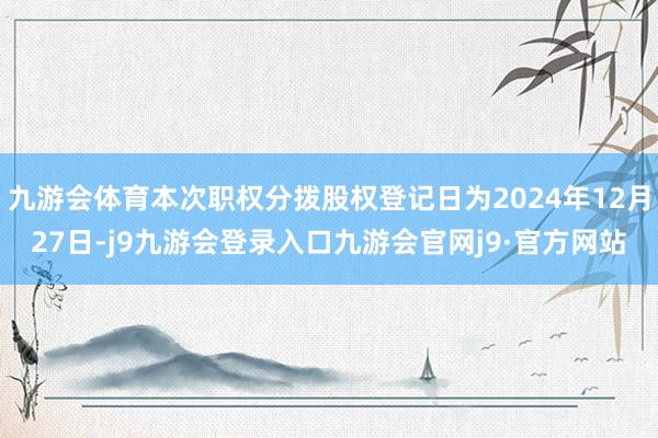 九游会体育本次职权分拨股权登记日为2024年12月27日-j9九游会登录入口九游会官网j9·官方网站