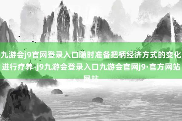 九游会j9官网登录入口随时准备把柄经济方式的变化进行疗养-j9九游会登录入口九游会官网j9·官方网站