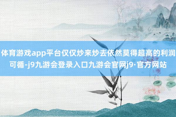 体育游戏app平台仅仅炒来炒去依然莫得超高的利润可循-j9九游会登录入口九游会官网j9·官方网站