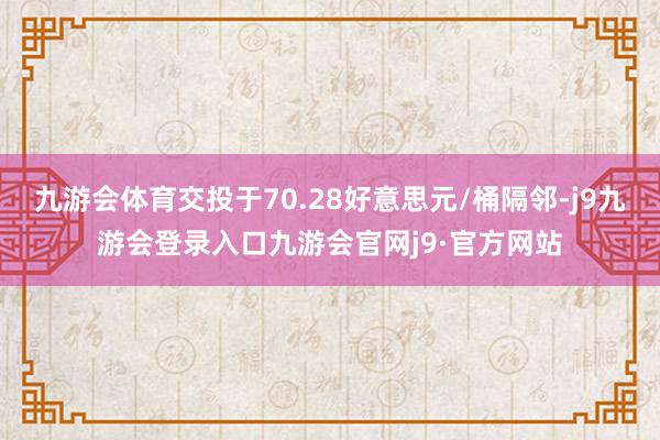 九游会体育交投于70.28好意思元/桶隔邻-j9九游会登录入口九游会官网j9·官方网站
