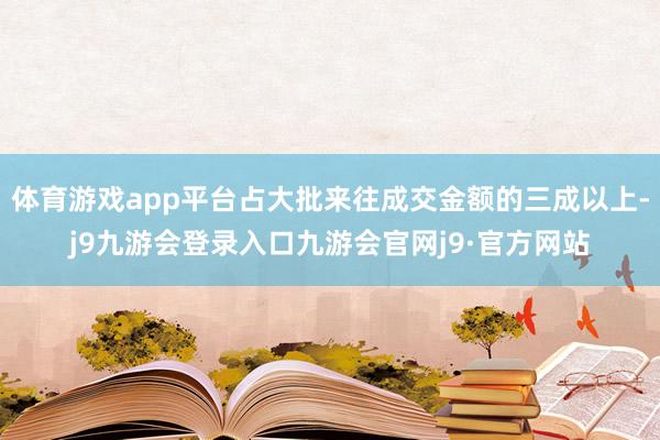 体育游戏app平台占大批来往成交金额的三成以上-j9九游会登录入口九游会官网j9·官方网站
