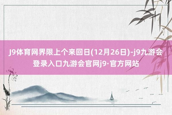 J9体育网界限上个来回日(12月26日)-j9九游会登录入口九游会官网j9·官方网站