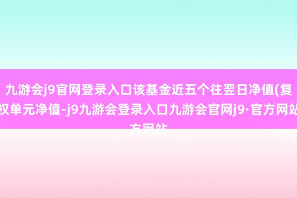 九游会j9官网登录入口该基金近五个往翌日净值(复权单元净值-j9九游会登录入口九游会官网j9·官方网站