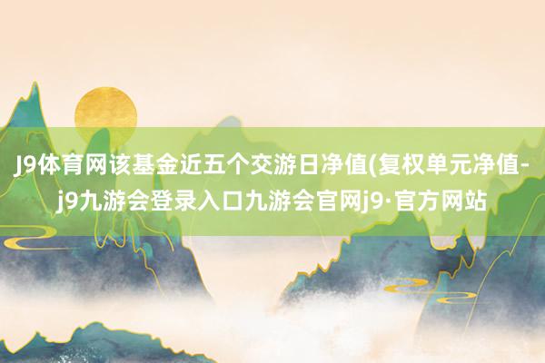 J9体育网该基金近五个交游日净值(复权单元净值-j9九游会登录入口九游会官网j9·官方网站