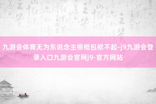 九游会体育无为东说念主根柢包袱不起-j9九游会登录入口九游会官网j9·官方网站
