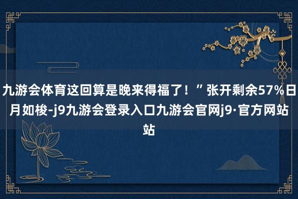 九游会体育这回算是晚来得福了！”张开剩余57%日月如梭-j9九游会登录入口九游会官网j9·官方网站