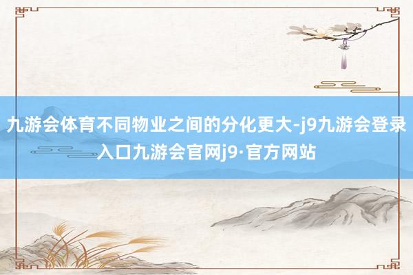 九游会体育不同物业之间的分化更大-j9九游会登录入口九游会官网j9·官方网站