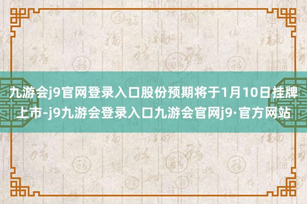 九游会j9官网登录入口股份预期将于1月10日挂牌上市-j9九游会登录入口九游会官网j9·官方网站