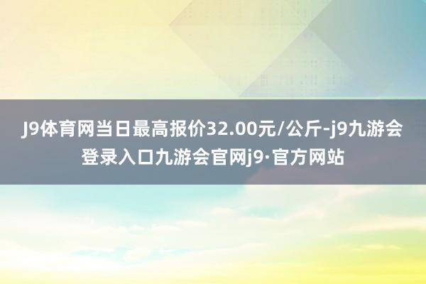 J9体育网当日最高报价32.00元/公斤-j9九游会登录入口九游会官网j9·官方网站