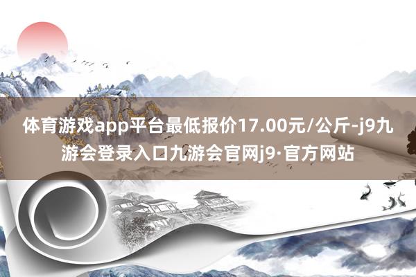 体育游戏app平台最低报价17.00元/公斤-j9九游会登录入口九游会官网j9·官方网站