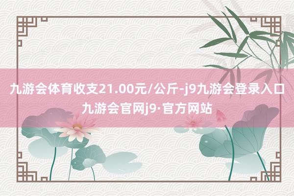 九游会体育收支21.00元/公斤-j9九游会登录入口九游会官网j9·官方网站
