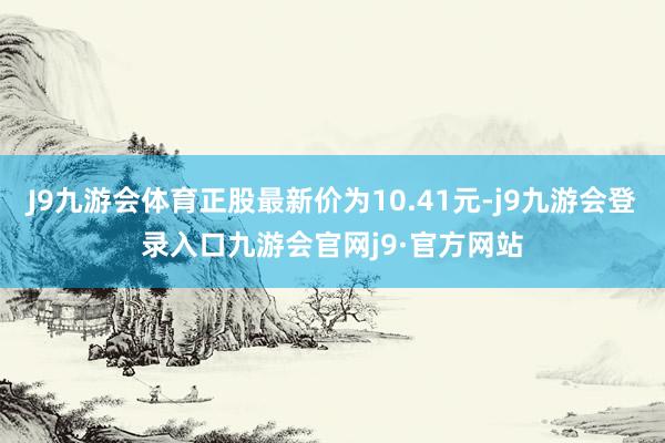 J9九游会体育正股最新价为10.41元-j9九游会登录入口九游会官网j9·官方网站