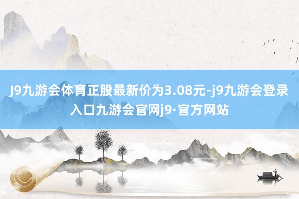J9九游会体育正股最新价为3.08元-j9九游会登录入口九游会官网j9·官方网站
