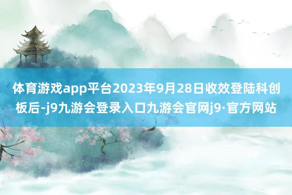 体育游戏app平台2023年9月28日收效登陆科创板后-j9九游会登录入口九游会官网j9·官方网站