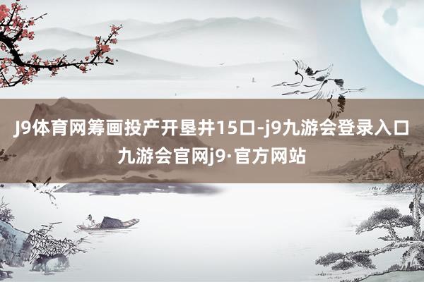 J9体育网筹画投产开垦井15口-j9九游会登录入口九游会官网j9·官方网站