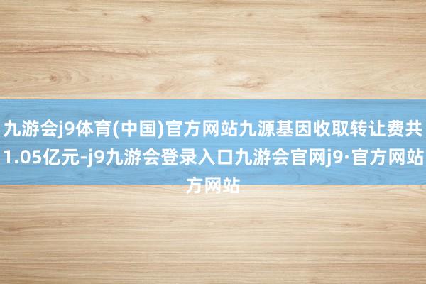 九游会j9体育(中国)官方网站九源基因收取转让费共1.05亿元-j9九游会登录入口九游会官网j9·官方网站