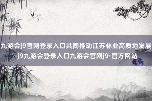 九游会j9官网登录入口共同推动江苏林业高质地发展-j9九游会登录入口九游会官网j9·官方网站