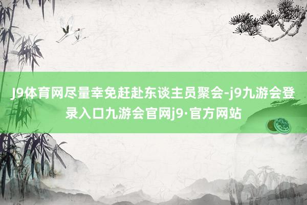 J9体育网尽量幸免赶赴东谈主员聚会-j9九游会登录入口九游会官网j9·官方网站