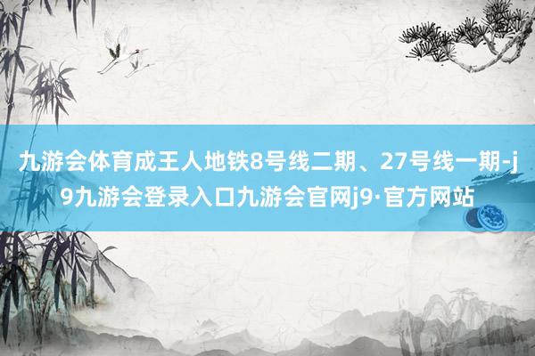 九游会体育成王人地铁8号线二期、27号线一期-j9九游会登录入口九游会官网j9·官方网站