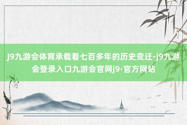 J9九游会体育承载着七百多年的历史变迁-j9九游会登录入口九游会官网j9·官方网站