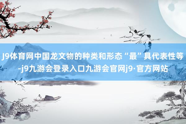 J9体育网中国龙文物的种类和形态“最”具代表性等-j9九游会登录入口九游会官网j9·官方网站