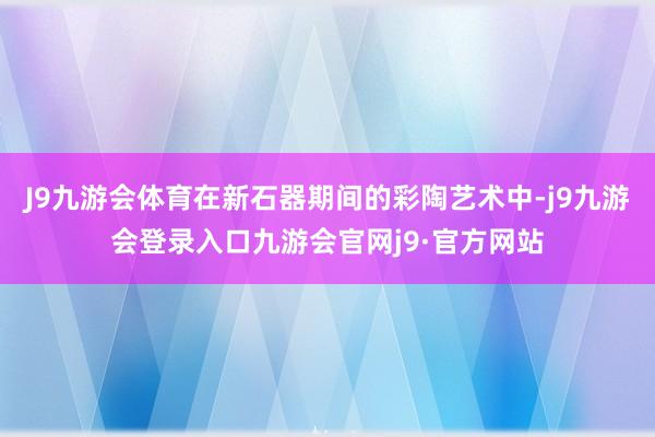 J9九游会体育在新石器期间的彩陶艺术中-j9九游会登录入口九游会官网j9·官方网站