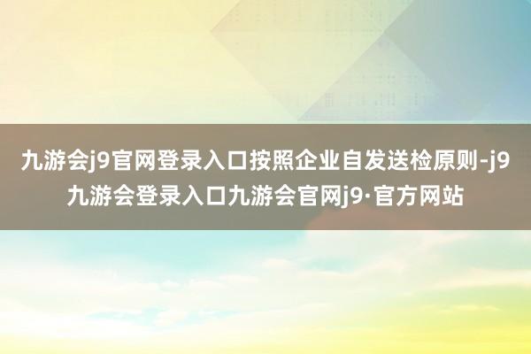 九游会j9官网登录入口按照企业自发送检原则-j9九游会登录入口九游会官网j9·官方网站