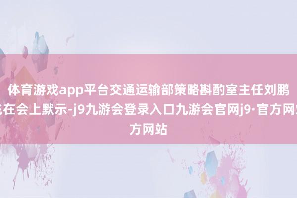 体育游戏app平台　　交通运输部策略斟酌室主任刘鹏飞在会上默示-j9九游会登录入口九游会官网j9·官方网站