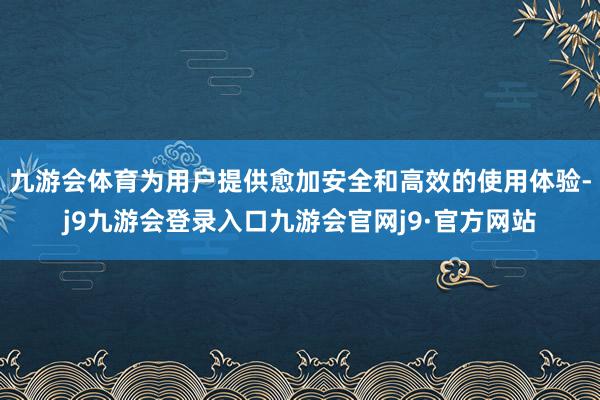 九游会体育为用户提供愈加安全和高效的使用体验-j9九游会登录入口九游会官网j9·官方网站