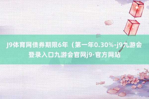 J9体育网债券期限6年（第一年0.30%-j9九游会登录入口九游会官网j9·官方网站