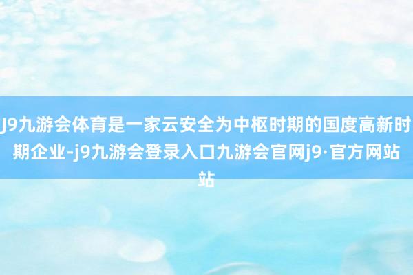 J9九游会体育是一家云安全为中枢时期的国度高新时期企业-j9九游会登录入口九游会官网j9·官方网站