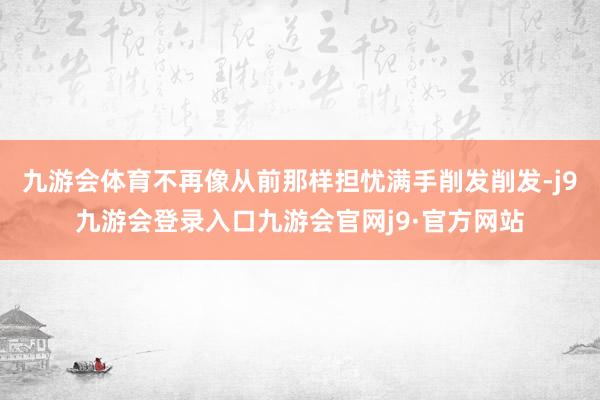 九游会体育不再像从前那样担忧满手削发削发-j9九游会登录入口九游会官网j9·官方网站