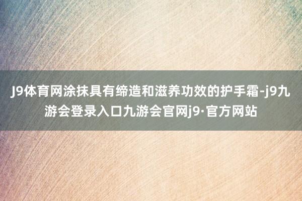J9体育网涂抹具有缔造和滋养功效的护手霜-j9九游会登录入口九游会官网j9·官方网站