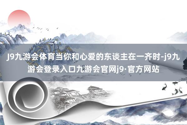 J9九游会体育当你和心爱的东谈主在一齐时-j9九游会登录入口九游会官网j9·官方网站