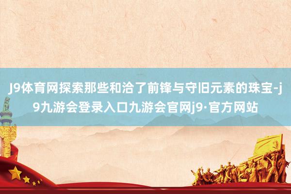 J9体育网探索那些和洽了前锋与守旧元素的珠宝-j9九游会登录入口九游会官网j9·官方网站