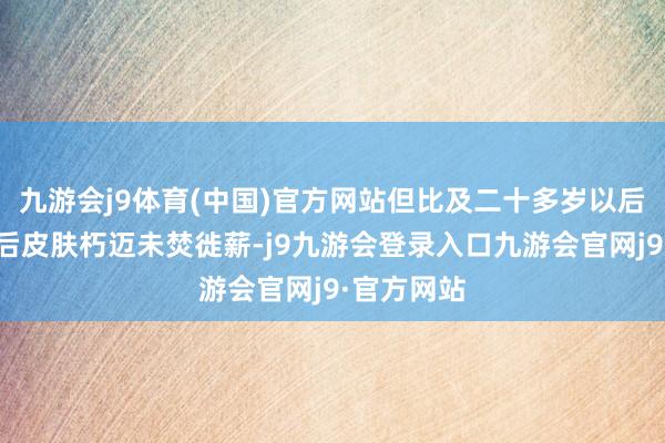 九游会j9体育(中国)官方网站但比及二十多岁以后就要为以后皮肤朽迈未焚徙薪-j9九游会登录入口九游会官网j9·官方网站