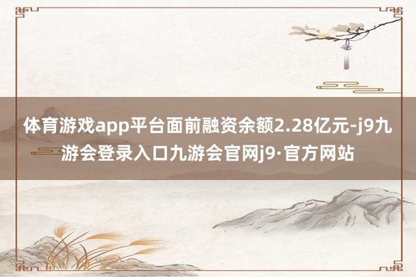 体育游戏app平台面前融资余额2.28亿元-j9九游会登录入口九游会官网j9·官方网站