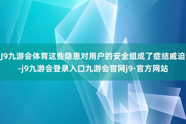 J9九游会体育这些隐患对用户的安全组成了症结威迫-j9九游会登录入口九游会官网j9·官方网站