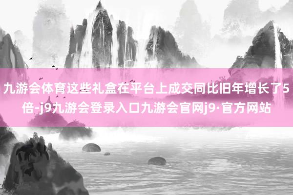 九游会体育这些礼盒在平台上成交同比旧年增长了5倍-j9九游会登录入口九游会官网j9·官方网站
