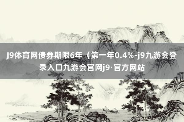 J9体育网债券期限6年（第一年0.4%-j9九游会登录入口九游会官网j9·官方网站