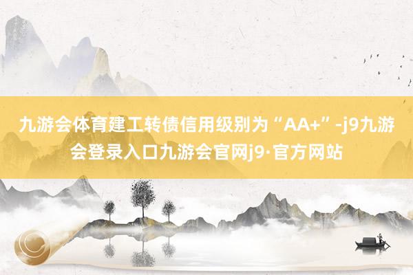 九游会体育建工转债信用级别为“AA+”-j9九游会登录入口九游会官网j9·官方网站