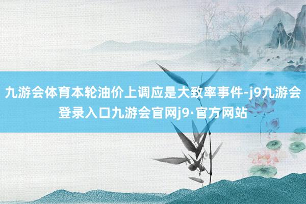 九游会体育本轮油价上调应是大致率事件-j9九游会登录入口九游会官网j9·官方网站