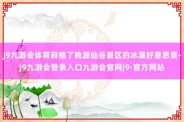 J9九游会体育莳植了桃源仙谷景区的冰瀑好意思景-j9九游会登录入口九游会官网j9·官方网站