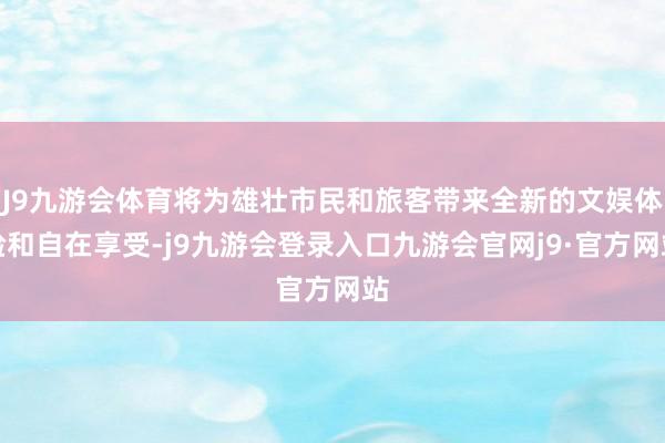 J9九游会体育将为雄壮市民和旅客带来全新的文娱体验和自在享受-j9九游会登录入口九游会官网j9·官方网站