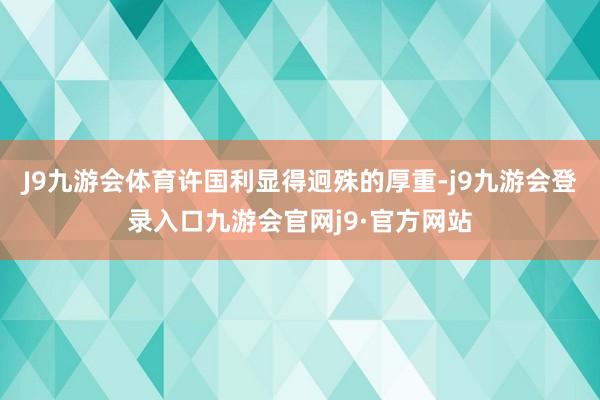 J9九游会体育许国利显得迥殊的厚重-j9九游会登录入口九游会官网j9·官方网站