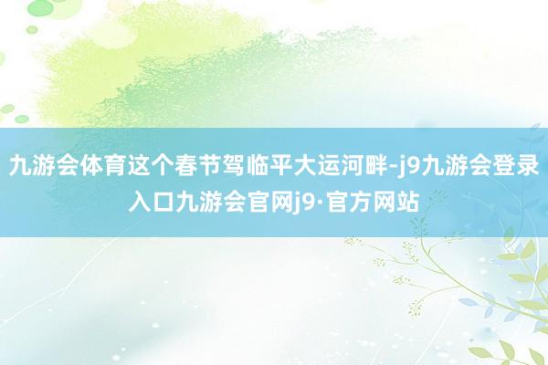 九游会体育这个春节驾临平大运河畔-j9九游会登录入口九游会官网j9·官方网站