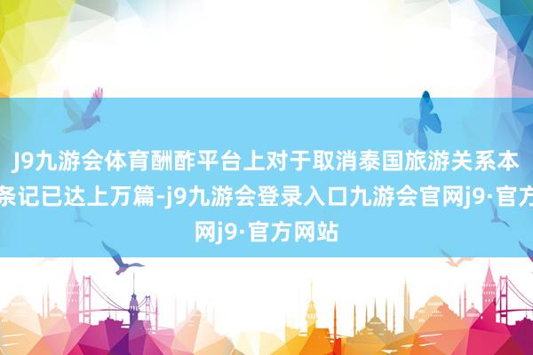 J9九游会体育酬酢平台上对于取消泰国旅游关系本体的条记已达上万篇-j9九游会登录入口九游会官网j9·官方网站