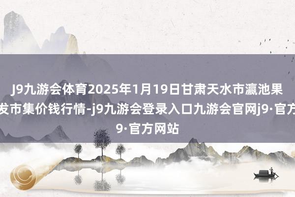 J9九游会体育2025年1月19日甘肃天水市瀛池果菜批发市集价钱行情-j9九游会登录入口九游会官网j9·官方网站