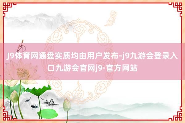 J9体育网通盘实质均由用户发布-j9九游会登录入口九游会官网j9·官方网站