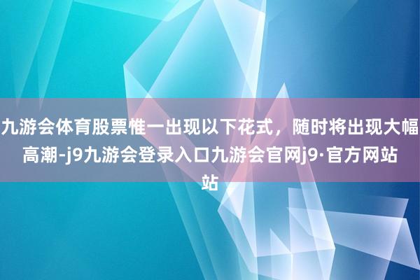 九游会体育股票惟一出现以下花式，随时将出现大幅高潮-j9九游会登录入口九游会官网j9·官方网站